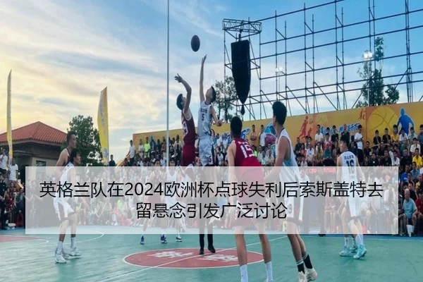 英格兰队在2024欧洲杯点球失利后索斯盖特去留悬念引发广泛讨论