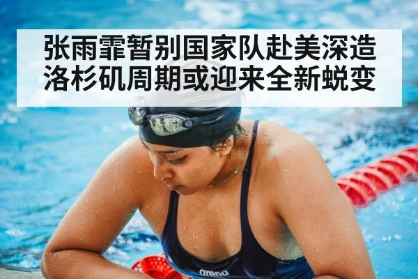 张雨霏暂别国家队赴美深造洛杉矶周期或迎来全新蜕变
